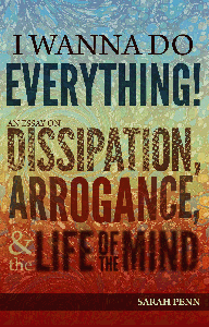 I Wanna Do Everything! An Essay on Dissipation, Arrogance, and the Life of the Mind by Sarah Penn